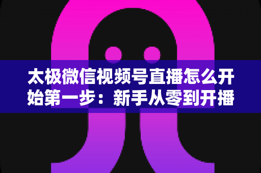 太极微信视频号直播怎么开始第一步：新手从零到开播的完整实操指南