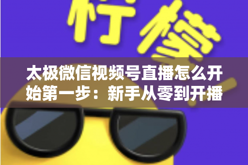 太极微信视频号直播怎么开始第一步：新手从零到开播的完整实操指南