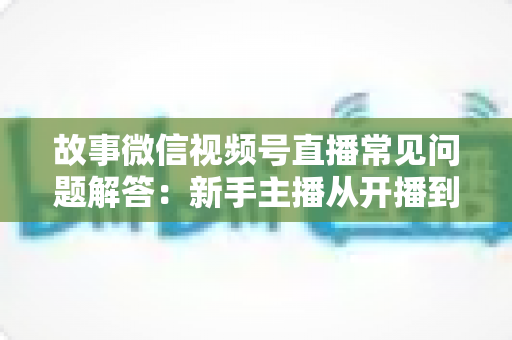 故事微信视频号直播常见问题解答：新手主播从开播到涨粉的完整实战指南