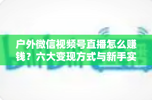 户外微信视频号直播怎么赚钱？六大变现方式与新手实战全攻略