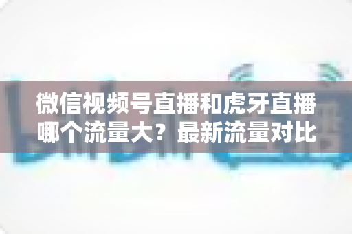 微信视频号直播和虎牙直播哪个流量大？最新流量对比与平台选择全攻略
