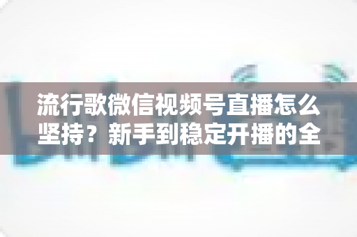 流行歌微信视频号直播怎么坚持？新手到稳定开播的全方位实战指南