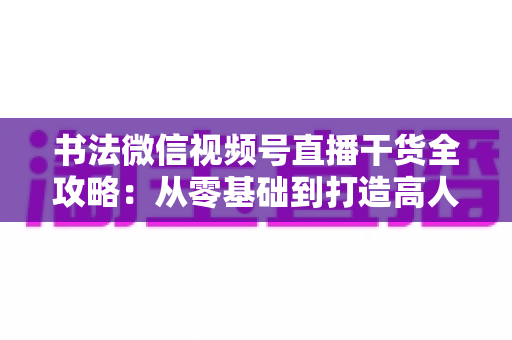 书法微信视频号直播干货全攻略:从零基础到打造高人气书法直播间的实战指南 书法微信视频号直播干货全攻略:从零基础到打造高人气书法直播间的实战指南
