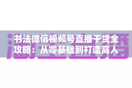 书法微信视频号直播干货全攻略：从零基础到打造高人气书法直播间的实战指南