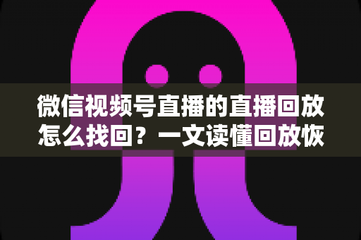 微信视频号直播的直播回放怎么找回？一文读懂回放恢复全流程实用指南