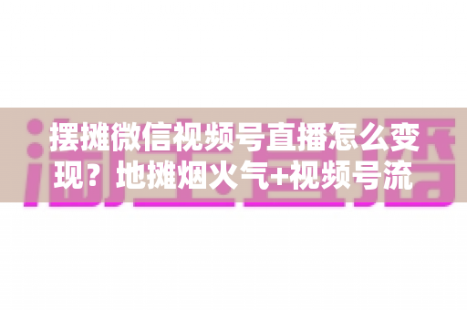 摆摊微信视频号直播怎么变现?地摊烟火气+视频号流量的全渠道实战变现指南 摆摊微信视频号直播怎么变现?地摊烟火气+视频号流量的全渠道实战变现指南