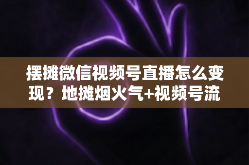 摆摊微信视频号直播怎么变现？地摊烟火气+视频号流量的全渠道实战变现指南