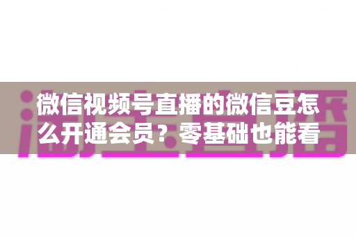 微信视频号直播的微信豆怎么开通会员？零基础也能看懂的完整教程与避坑指南