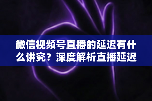 微信视频号直播的延迟有什么讲究？深度解析直播延迟背后的门道与实战优化技巧