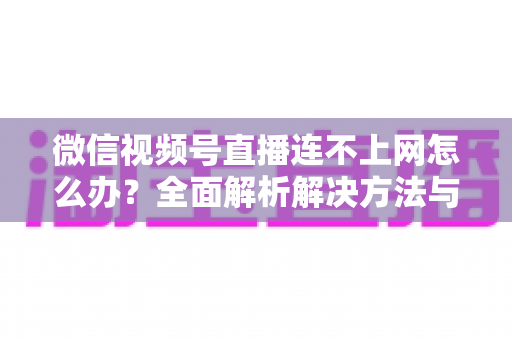 微信视频号直播连不上网怎么办？全面解析解决方法与实用技巧大全