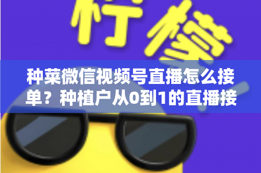 种菜微信视频号直播怎么接单？种植户从0到1的直播接单全流程实战指南