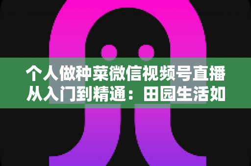 个人做种菜微信视频号直播从入门到精通:田园生活如何变成流量与收入的新风口? 个人做种菜微信视频号直播从入门到精通:田园生活如何变成流量与收入的新风口?