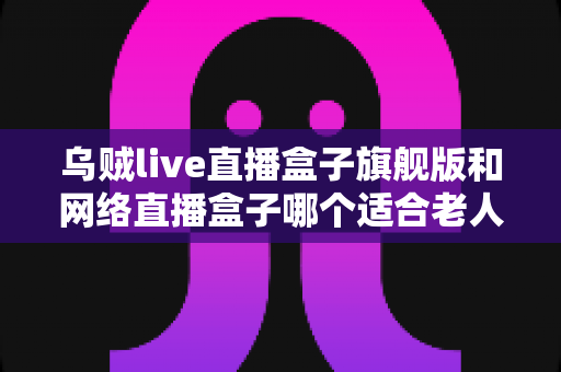 乌贼live直播盒子旗舰版和网络直播盒子哪个适合老人?长辈直播观影设备一站式选购指南 乌贼live直播盒子旗舰版和网络直播盒子哪个适合老人?长辈直播观影设备一站式选购指南