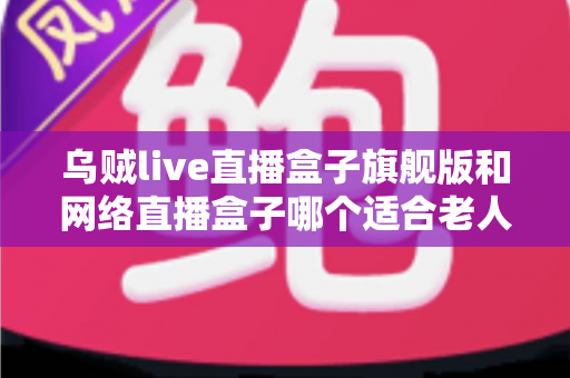 乌贼live直播盒子旗舰版和网络直播盒子哪个适合老人？长辈直播观影设备一站式选购指南