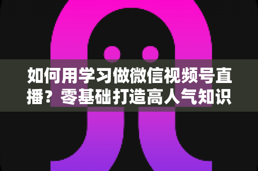 如何用学习做微信视频号直播？零基础打造高人气知识直播间的完整攻略