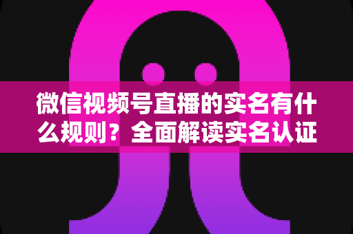 微信视频号直播的实名有什么规则？全面解读实名认证要求与开播指南