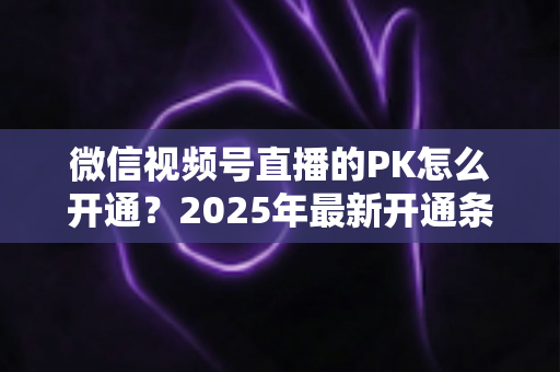 微信视频号直播的PK怎么开通？2025年最新开通条件、详细步骤与实战技巧全解析