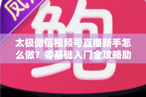 太极微信视频号直播新手怎么做?零基础入门全攻略助你快速开播涨粉 太极微信视频号直播新手怎么做?零基础入门全攻略助你快速开播涨粉