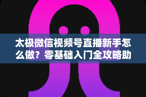 太极微信视频号直播新手怎么做?零基础入门全攻略助你快速开播涨粉 太极微信视频号直播新手怎么做?零基础入门全攻略助你快速开播涨粉