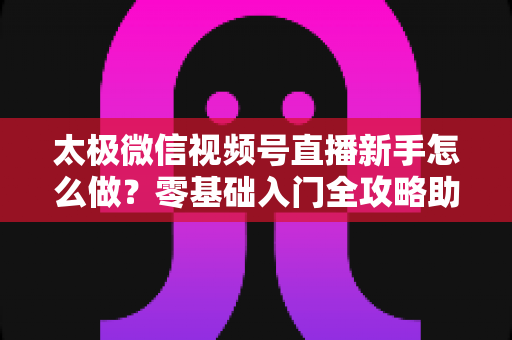 太极微信视频号直播新手怎么做？零基础入门全攻略助你快速开播涨粉