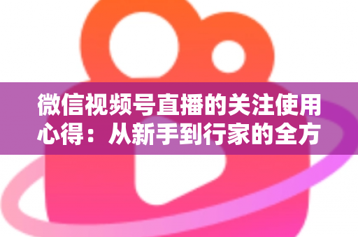 微信视频号直播的关注使用心得:从新手到行家的全方位实战指南 微信视频号直播的关注使用心得:从新手到行家的全方位实战指南