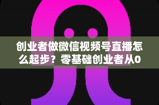 创业者做微信视频号直播怎么起步?零基础创业者从0到1的全流程实战指南 创业者做微信视频号直播怎么起步?零基础创业者从0到1的全流程实战指南