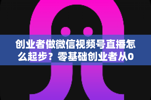 创业者做微信视频号直播怎么起步?零基础创业者从0到1的全流程实战指南 创业者做微信视频号直播怎么起步?零基础创业者从0到1的全流程实战指南