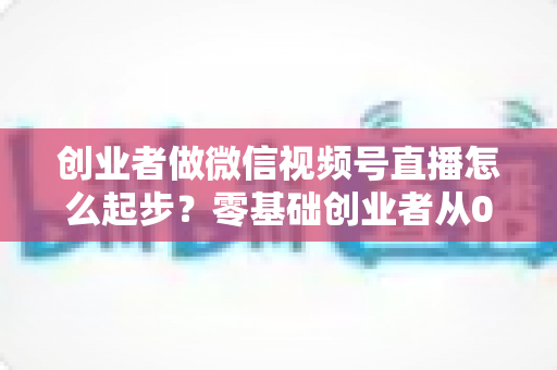 创业者做微信视频号直播怎么起步?零基础创业者从0到1的全流程实战指南 创业者做微信视频号直播怎么起步?零基础创业者从0到1的全流程实战指南