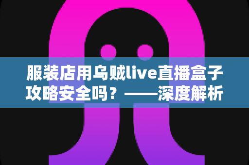 服装店用乌贼live直播盒子攻略安全吗?——深度解析直播盒子的安全性、潜在风险与实用避坑指南 服装店用乌贼live直播盒子攻略安全吗?——深度解析直播盒子的安全性、潜在风险与实用避坑指南