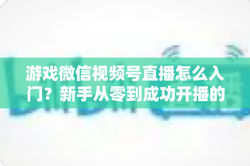 游戏微信视频号直播怎么入门？新手从零到成功开播的全流程指南