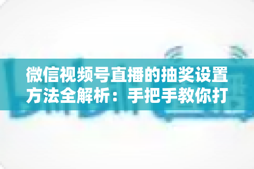 微信视频号直播的抽奖设置方法全解析:手把手教你打造高互动人气直播间 微信视频号直播的抽奖设置方法全解析:手把手教你打造高互动人气直播间