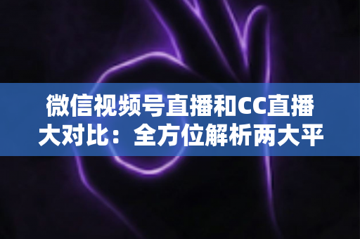 微信视频号直播和CC直播大对比：全方位解析两大平台的差异，帮你选出最适合的直播阵地
