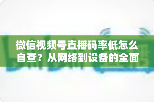 微信视频号直播码率低怎么自查?从网络到设备的全面排查指南与画质优化方案 微信视频号直播码率低怎么自查?从网络到设备的全面排查指南与画质优化方案