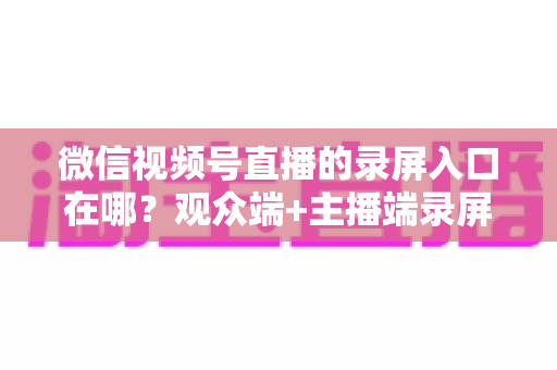 微信视频号直播的录屏入口在哪？观众端+主播端录屏方法全解析，新手也能秒上手的完整教程