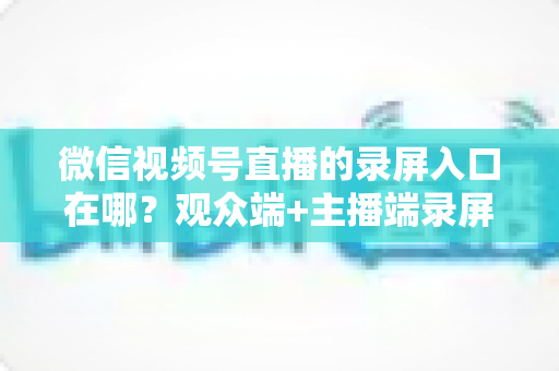 微信视频号直播的录屏入口在哪？观众端+主播端录屏方法全解析，新手也能秒上手的完整教程