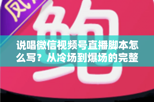 说唱微信视频号直播脚本怎么写？从冷场到爆场的完整实操指南