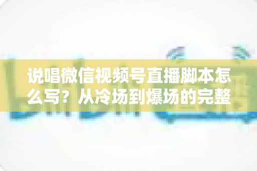 说唱微信视频号直播脚本怎么写？从冷场到爆场的完整实操指南