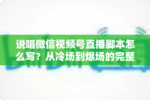 说唱微信视频号直播脚本怎么写？从冷场到爆场的完整实操指南