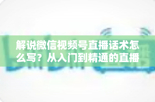 解说微信视频号直播话术怎么写？从入门到精通的直播带货话术实战指南