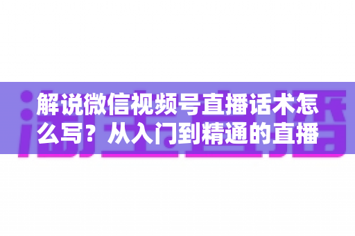 解说微信视频号直播话术怎么写？从入门到精通的直播带货话术实战指南