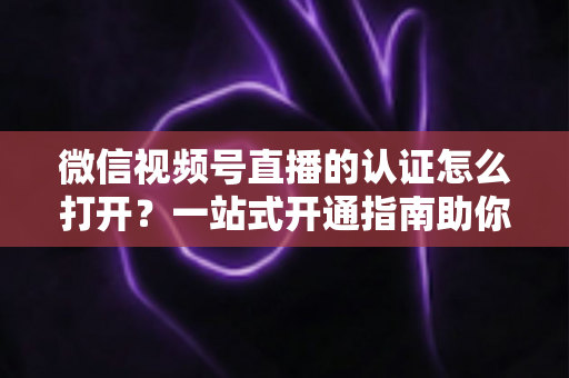 微信视频号直播的认证怎么打开?一站式开通指南助你轻松开播 微信视频号直播的认证怎么打开?一站式开通指南助你轻松开播