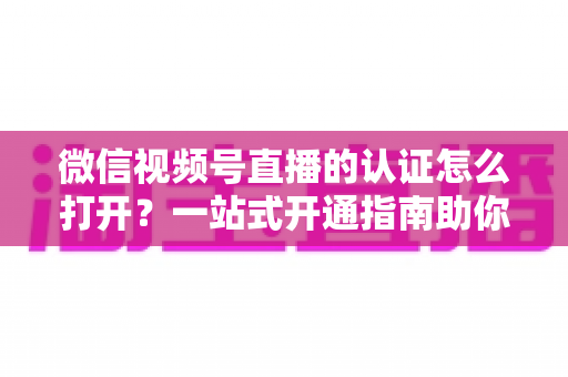微信视频号直播的认证怎么打开?一站式开通指南助你轻松开播 微信视频号直播的认证怎么打开?一站式开通指南助你轻松开播