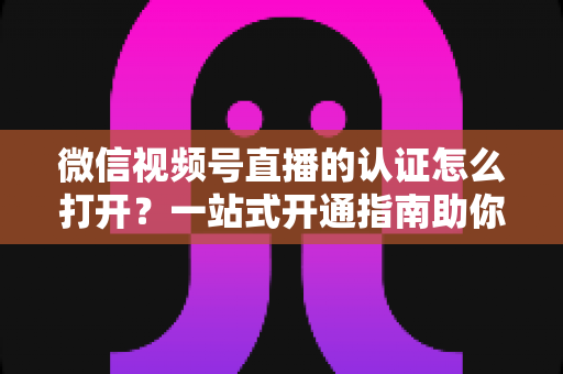 微信视频号直播的认证怎么打开？一站式开通指南助你轻松开播