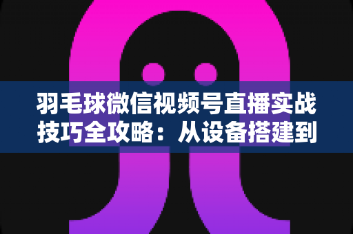 羽毛球微信视频号直播实战技巧全攻略:从设备搭建到涨粉变现的完整指南 羽毛球微信视频号直播实战技巧全攻略:从设备搭建到涨粉变现的完整指南
