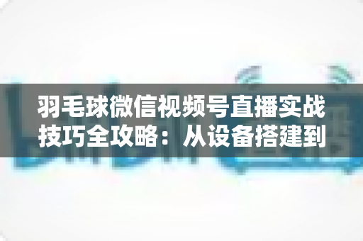 羽毛球微信视频号直播实战技巧全攻略:从设备搭建到涨粉变现的完整指南 羽毛球微信视频号直播实战技巧全攻略:从设备搭建到涨粉变现的完整指南