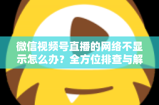 微信视频号直播的网络不显示怎么办？全方位排查与解决指南