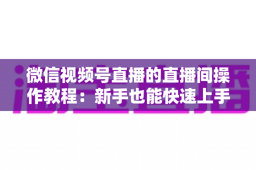 微信视频号直播的直播间操作教程:新手也能快速上手的直播全流程指南 微信视频号直播的直播间操作教程:新手也能快速上手的直播全流程指南