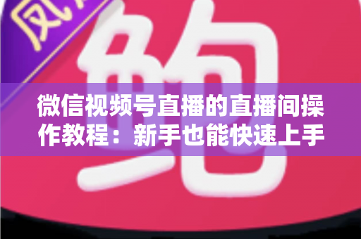 微信视频号直播的直播间操作教程：新手也能快速上手的直播全流程指南