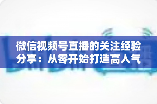 微信视频号直播的关注经验分享:从零开始打造高人气直播间的实用指南 微信视频号直播的关注经验分享:从零开始打造高人气直播间的实用指南