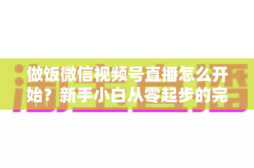 做饭微信视频号直播怎么开始?新手小白从零起步的完整实操指南 做饭微信视频号直播怎么开始?新手小白从零起步的完整实操指南